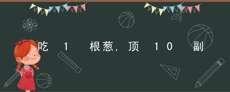 吃 1 根葱,顶 10 副药!杀菌、散热、防血栓……常吃常健康,全家少生病!